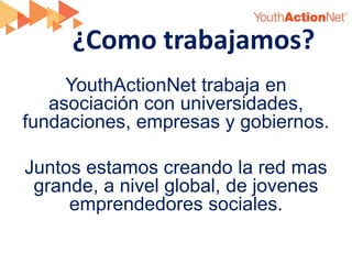 ¿Como trabajamos?
     YouthActionNet trabaja en
   asociación con universidades,
fundaciones, empresas y gobiernos.

Juntos estamos creando la red mas
 grande, a nivel global, de jovenes
     emprendedores sociales.
 
