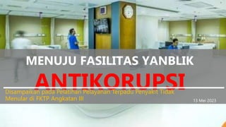 MENUJU FASILITAS YANBLIK
ANTIKORUPSI
Disampaikan pada Pelatihan Pelayanan Terpadu Penyakit Tidak
Menular di FKTP Angkatan III 13 Mei 2023
 