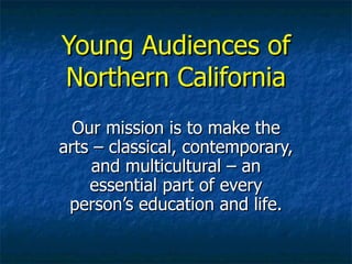 Young Audiences of Northern California Our mission is to make the arts – classical, contemporary, and multicultural – an essential part of every person’s education and life. 
