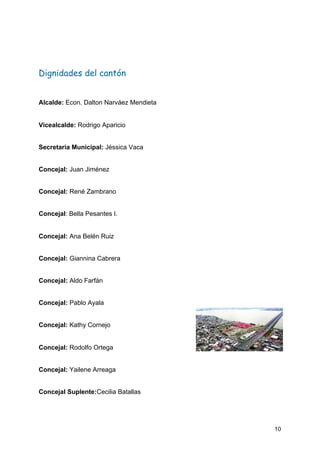  
Dignidades del cantón 
Alcalde:​ Econ. Dalton Narváez Mendieta
Vicealcalde:​ Rodrigo Aparicio
Secretaria Municipal: ​Jéssica Vaca
Concejal:​ Juan Jiménez
Concejal:​ René Zambrano
Concejal​: Bella Pesantes I.
Concejal:​ Ana Belén Ruiz
Concejal:​ Giannina Cabrera
Concejal:​ Aldo Farfán
Concejal:​ Pablo Ayala
Concejal:​ Kathy Cornejo
Concejal:​ Rodolfo Ortega
Concejal:​ Yailene Arreaga
Concejal Suplente:​Cecilia Batallas
10
 