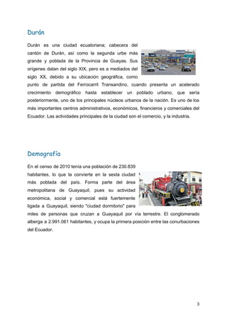 Durán 
Durán es una ciudad ecuatoriana; cabecera del
cantón de Durán, así como la segunda urbe más
grande y poblada de la Provincia de Guayas. Sus
orígenes datan del ​siglo XIX​, pero es a mediados del
siglo XX​, debido a su ubicación geográfica, como
punto de partida del ​Ferrocarril Transandino​, cuando presenta un acelerado
crecimiento demográfico hasta establecer un poblado urbano, que sería
posteriormente, uno de los principales núcleos urbanos de la nación. Es uno de los
más importantes centros administrativos, económicos, financieros y comerciales del
Ecuador. Las actividades principales de la ciudad son el comercio, y la industria.
Demografía 
En el censo de ​2010 tenía una población de 230.839
habitantes, lo que la convierte en la sexta ciudad
más poblada del país. Forma parte del ​área
metropolitana de Guayaquil​, pues su actividad
económica, social y comercial está fuertemente
ligada a Guayaquil, siendo "​ciudad dormitorio​" para
miles de personas que cruzan a Guayaquil por vía terrestre. El conglomerado
alberga a 2.991.061 habitantes, y ocupa la primera posición entre las conurbaciones
del Ecuador.
3
 