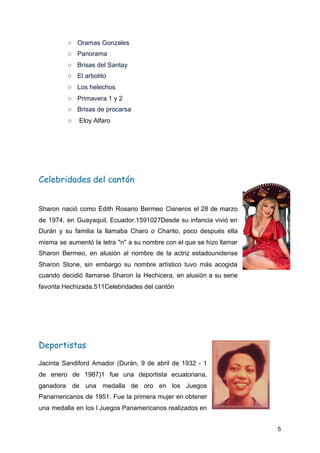 ○ Oramas Gonzales
○ Panorama
○ Brisas del Santay
○ El arbolito
○ Los helechos
○ Primavera 1 y 2
○ Brisas de procarsa
○ ​Eloy Alfaro
Celebridades del cantón 
Sharon nació como Edith Rosario Bermeo Cisneros el 28 de marzo
de 1974, en Guayaquil, Ecuador.1​5​9​10​2​7​Desde su infancia vivió en
Durán y su familia la llamaba Charo o Charito, poco después ella
misma se aumentó la letra "n" a su nombre con el que se hizo llamar
Sharon Bermeo, en alusión al nombre de la actriz estadounidense
Sharon Stone, sin embargo su nombre artístico tuvo más acogida
cuando decidió llamarse Sharon la Hechicera, en alusión a su serie
favorita Hechizada.5​11​Celebridades del cantón
Deportistas 
Jacinta Sandiford Amador (Durán, 9 de abril de 1932 - 1
de enero de 1987)1​ fue una deportista ecuatoriana,
ganadora de una medalla de oro en los Juegos
Panamericanos de 1951. Fue la primera mujer en obtener
una medalla en los I Juegos Panamericanos realizados en
5
 