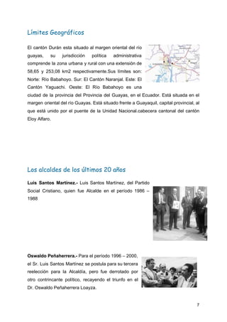 Límites Geográficos 
El cantón Durán esta situado al margen oriental del río
guayas, su jurisdicción política administrativa
comprende la zona urbana y rural con una extensión de
58,65 y 253,08 km2 respectivamente.Sus límites son:
Norte: Río Babahoyo. Sur: El Cantón Naranjal. Este: El
Cantón Yaguachi. Oeste: El Río Babahoyo es una
ciudad de la provincia del Provincia del Guayas, en el Ecuador. Está situada en el
margen oriental del río Guayas. Está situado frente a Guayaquil, capital provincial, al
que está unido por el puente de la Unidad Nacional.cabecera cantonal del cantón
Eloy Alfaro.
 
Los alcaldes de los últimos 20 años 
Luis Santos Martínez​.- Luis Santos Martínez, del Partido
Social Cristiano, quien fue Alcalde en el período 1986 –
1988
Oswaldo Peñaherrera.- ​Para el período 1996 – 2000,
el Sr. Luis Santos Martínez se postula para su tercera
reelección para la Alcaldía, pero fue derrotado por
otro contrincante político, recayendo el triunfo en el
Dr. Oswaldo Peñaherrera Loayza.
7
 