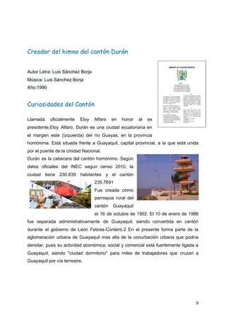  
Creador del himno del cantón Durán 
Autor Letra: Luis Sánchez Borja
Música: Luis Sánchez Borja
Año:1990 
Curiosidades del Cantón  
Llamada oficialmente Eloy Alfaro en honor al ex
presidente,Eloy Alfaro, Durán es una ciudad ecuatoriana en
el margen este (izquierda) del río Guayas, en la provincia
homónima. Está situada frente a Guayaquil, capital provincial, a la que está unida
por el puente de la Unidad Nacional.
Durán es la cabecera del cantón homónimo. Según
datos oficiales del INEC segun censo 2010, la
ciudad tiene 230.839 habitantes y el cantón
235.7691
Fue creada como
parroquia rural del
cantón Guayaquil
el 16 de octubre de 1902. El 10 de enero de 1986
fue separada administrativamente de Guayaquil, siendo convertida en cantón
durante el gobierno de León Febres-Cordero.2 En el presente forma parte de la
aglomeración urbana de Guayaquil mas alla de la conurbación urbana que podría
denotar, pues su actividad económica, social y comercial está fuertemente ligada a
Guayaquil, siendo "ciudad dormitorio" para miles de trabajadores que cruzan a
Guayaquil por vía terrestre.
9
 