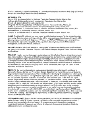 TITLE: Community-Academic Partnership to Conduct Demographic Surveillance: First Step to Effective
HIV/AIDS Community-Based Participatory Research

AUTHOR BLOCK
Yancey, EM; Morehouse School of Medicine Prevention Research Center, Atlanta, GA
Hoffman, LM; Pittsburgh Community Improvement Association, Inc. Atlanta, GA
Bryant, LO; Georgia State University, Atlanta, GA
Wingfield, JH; Morehouse School of Medicine Prevention Research Center, Atlanta, GA
Collins, D; Morehouse School of Medicine Prevention Research Center, Atlanta, GA
Armstrong-Mensah, E; Morehouse School of Medicine Prevention Research Center, Atlanta, GA
Alema-Mensah, E; Morehouse School of Medicine, Atlanta, GA
Cureton, S; Morehouse School of Medicine Prevention Research Center, Atlanta, GA

ISSUE: The HIV/AIDS epidemic has been called “a public health emergency” in the African American
community. Georgia ranked ninth highest in the US for estimated rates of adult cases living with AIDS.
Seventy-eight percent of newly diagnosed HIV cases and 75 % of AIDS cases were among African
Americans who represented only 30% of the population. Seventy-two percent of HIV cases in
metropolitan Atlanta were African Americans.

SETTING: HIV Risk Reduction Research: Demographic Surveillance of Metropolitan Atlanta included
ten contiguous counties; Cherokee, Clayton, Cobb, Dekalb, Douglas, Fayette, Fulton, Gwinnett, Henry,
and Rockdale.

PROJECT: Healthy communities require sustained partnership efforts of diverse civic and community-
based organizations, individuals, and healthcare professionals. Our community-academic partnership
was developed following the prescribed steps informed by community-based participatory research
(CBPR) development. We identified metropolitan Atlanta areas where African Americans were most
adversely affected by the HIV/AIDS epidemic in order to concentrate prevention efforts in those areas.
We assessed zip code data including population, ethnic composition, race, age, per capita income,
education, and gender distribution.

RESULTS: Our community-academic partnership conducted the surveillance with assistance of
Centers for Disease Control and Prevention, Georgia Department of Human Resources, and Atlanta
Regional Commission representatives. We worked together identifying 15 zip code areas with majority
African American populations and significantly high AIDS rates. African Americans represented 81% of
the 565,057 total population study area of which 36% were between ages 18-44. Wide per capita
income range among African Americans yielded a $14,499 mean income. Two zip codes had 49.4%
and 45.4% living below poverty level. Thirty-two percent of males and 28% females were high school
graduates; 22% of males and 25% females had some college; 15% of males and 23% females had an
associate through graduate/professional degree. Although the 15 zip codes were similar on ethnic,
gender, and age measures, they varied considerably on per capita income and education indicators.
Importantly, US poverty income level (<$4,999) was a statistically significant predictor of AIDS rates.
Income above $4,999 and education were not statistically significant predictors. These data were used
to inform the next step – developing and implementing an ethnically sensitive community engaged
HIV/AIDS risk reduction project.

LESSONS LEARNED: Conducting a community-academic partnership led demographic surveillance
as the first step in CBPR 1) helps to assure identification of appropriately targeted communities, 2)
strengthens community involvement/support, 3) expands community-focused community and
researcher knowledge, 4) supports and informs development of research projects that effectively
address community priorities and needs.
 