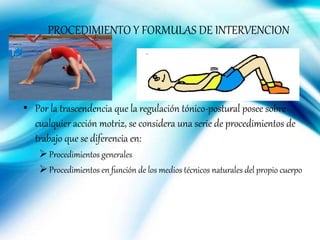 PROCEDIMIENTO Y FORMULAS DE INTERVENCION
• Por la trascendencia que la regulación tónico-postural posee sobre
cualquier acción motriz, se considera una serie de procedimientos de
trabajo que se diferencia en:
Procedimientos generales
Procedimientos en función de los medios técnicos naturales del propio cuerpo
 