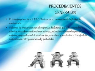 PROCEDIMIENTOS
GENERALES
• El trabajo optimo de la A.T.P.O. Revierte en la consecución de la fluidez de
movimiento
• Debemos de prestar atención al engranaje de factores que la hacen posible y
saberlos encuadrar en situaciones abiertas, potenciando los niveles perceptivos,
motores y reguladores de toda situación presentada y mantenido el trabajo de la
ambivalencia entre posturalidad y gestualidad
 