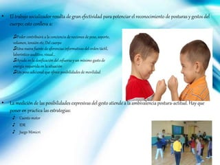 • El trabajo socializador resulta de gran efectividad para potenciar el reconocimiento de posturas y gestos del
cuerpo; esto conlleva a:
• La medición de las posibilidades expresivas del gesto atiende a la ambivalencia postura-actitud. Hay que
poner en practica las estrategias:
♪ Cuento motor
♪ IDR
♪ Juego Mimicri
♫Poder contribuirá a la conciencia de nociones de peso, soporte,
volumen, tensión etc. Del cuerpo
♫Una nueva fuente de aferencias informativas del orden táctil,
laberintico-auditivo, visual…
♫Ayuda en la dosificación del esfuerzo y un mínimo gasto de
energía requerida en la situación
♫Un peso adicional que ofrece posibilidades de movilidad
 