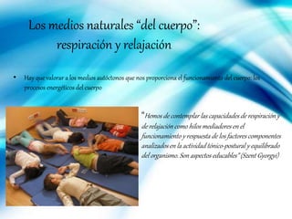 Los medios naturales “del cuerpo”:
respiración y relajación
• Hay que valorar a los medios autóctonos que nos proporciona el funcionamiento del cuerpo: los
procesos energéticos del cuerpo
“Hemos de contemplar las capacidadesde respiración y
de relajación como hilos mediadores en el
funcionamiento y respuesta de los factores componentes
analizadosen la actividad tónico-postural y equilibrado
del organismo. Son aspectos educables” (Szent Gyorgyi)
 