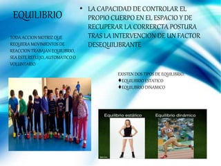 EQUILIBRIO
• LA CAPACIDAD DE CONTROLAR EL
PROPIO CUERPO EN EL ESPACIO Y DE
RECUPERAR LA CORRERCTA POSTURA
TRAS LA INTERVENCION DE UN FACTOR
DESEQUILIBRANTE
TODA ACCION MOTRIZ QUE
REQUIERA MOVIMIENTOS DE
REACCION TRABAJAN EQUILIBRIO,
SEA ESTE REFLEJO, AUTOMATICO O
VOLUNTARIO
EXISTEN DOS TIPOS DE EQUILIBRIO:
♦EQUILIBRIO ESTATICO
♦EQUILIBRIO DINAMICO
 