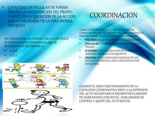 • CAPACIDAD DE REGULAR DE FORMA
PRECISA LA INTERVENCION DEL PROPIO
CUERPO EN LA EJECUCION DE LA ACCION
JUSTA Y NECESARIA DE LA IDEA MOTRIZ
PREFIJADA
COORDINACION
COMO CONSTANTE DE LA ACCION MOTRIZ ES POR
CONSIGUIENTE,UNO DE LOS FACTORES RESPONSABLES DE
PROPORCIONAR CALIDD AL MOVIMIENTO MEDIANTE:
• PRECISION: EN LA VELOCIDAD Y EN LA DIRECCION
• EFICACIA:ENLOS RESULTADOS INTERMEDIARIOS Y
FINALES
• ECONOMIA: EN LA UTILIZACION DE LA ENERGIA
NERVIOSA Y MUSCULAR REQUERIDAS
• ARMONIA:EN LA COMPLEMENTARIEDADDE LOS
ESTADOS DE CONTRACCION Y DESCONTRACCION
UTILIZADOS.
CUANDO EL BUEN FUNCIONAMIENTO DE LA
CAPACIDAD COORDINATIVA SIRVE A LA EXPRESION
DEL ACTO VOLUNTARIO O IDEOMOTOR PLASMADO
EN HABILIDADES CONCRETAS , HABLAREMOS DE
CONTROL Y AJUSTE DEL ACTO MOTOR.
EN FUNCION DE LAS ESTRUCTURAS CORPORALE
SY MODALIDADES SENSORIALES QUE SE
INTEGRAN NOS REFERIMOS A :
• C.D.G
• C.D.S
 