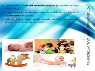 ACTIVIDADTÓNICO-POSTURAL-ORTOESTÁTICA
(A.T.P.O)
• Reúne los elementos de tonicidad, posturalidad y ortoestática. (mantenimiento del cuerpo
sobre eje vertical)
• La regulación postural esta directamente ligada a la actividad tónica, es la búsqueda de
una armoníatónicadel organismo.
• ARMONÍA TÓNICA: Sinergia muscular adecuada, caracterizada por movimientos
precisos y económicos dados en su justa medida.
 