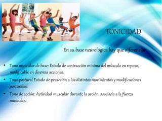 En su base neurológica hay que diferenciar:
• Tono muscular de base: Estado de contracción mínima del músculo en reposo,
modificable en diversas acciones.
• Tono postural Estado de preacción a los distintos movimientos y modificaciones
posturales.
• Tono de acción: Actividad muscular durante la acción, asociado a la fuerza
muscular.
TONICIDAD
 