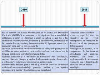 2010 
En tal sentido, las Líneas Orientadoras en el Marco del Desarrollo 
Curricular (LOMDC) se sustentan en las siguientes intencio-nalidades 
didácticas, a saber: a) Aprender a crear, se refiere a que los y las 
estudiantes sean innovadores, inventores y descubridores, enmarcados en 
la vivencia de experiencias y la comunicación, b) Aprender a convivir y 
participar, tiene que ver con propiciar la 
inclusión del nuevo ser social en decisiones de vida y del quehacer de la 
república de manera efectiva, c) Aprender a valorar, nos vincula con la 
toma de consciencia sobre la importancia de las 
acciones colectivas y el desarrollo de habilidades para caracterizar, 
razonar, discernir, dialogar y mediar desde una ética social, d) Aprender 
a reflexionar”, en tanto que se promuevan espacios para 
el intercambio de ideas, para el análisis y discusión crítica de su realidad 
socio-histórica-comunitaria,bajo premisas sólidas y con aportes 
orientados a la mejora y transformación de su realidad. 
2011 
Formación especializada es 
la tercera etapa del plan Uso 
Educativo de las (TIC), 
corresponde a la formación del 
docente en el uso pedagógico 
de los recursos 
tecnológicos de acuerdo, a los 
componentes de las áreas de 
aprendizajes del currículo 
propuesto, así como la 
implementación del sistemas de 
evaluación que el docente podrá 
hacer uso con los medios 
tecnológico. 
 