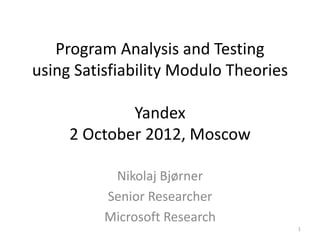 Program Analysis and Testing
using Satisfiability Modulo Theories

             Yandex
     2 October 2012, Moscow

           Nikolaj Bjørner
          Senior Researcher
          Microsoft Research
                                       1
 