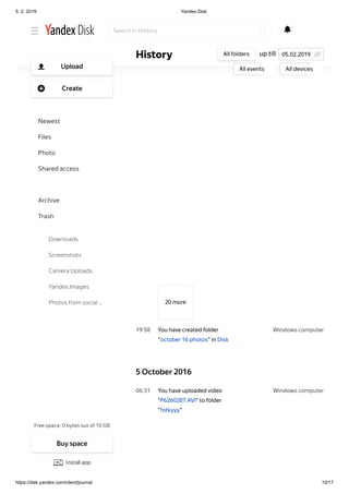 5. 2. 2019 Yandex.Disk
https://disk.yandex.com/client/journal 10/17
Windows computer19 58
Windows computer06 31
20 more
You have created folder
“october 16 photos” in Disk
5 October 2016
You have uploaded video
"P6260287.AVI" to folder
"fotkyyy"
up tillHistory All folders
All events All devices
05.02.2019
Search in History
Free space: 0 bytes out of 10 GB
Upload
Create
Newest
Files
Photo
Shared access
History
Archive
Trash
Downloads
Screenshots
Camera Uploads
Yandex.Images
Photos from social …
Buy space
Install app
 