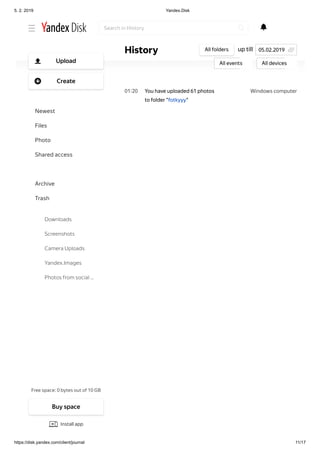 5. 2. 2019 Yandex.Disk
https://disk.yandex.com/client/journal 11/17
Windows computer02 25
Windows computer01 20
You have uploaded video
"P6260288.AVI" to folder
"fotkyyy"
You have uploaded 61 photos
to folder "fotkyyy"
up tillHistory All folders
All events All devices
05.02.2019
Search in History
Free space: 0 bytes out of 10 GB
Upload
Create
Newest
Files
Photo
Shared access
History
Archive
Trash
Downloads
Screenshots
Camera Uploads
Yandex.Images
Photos from social …
Buy space
Install app
 