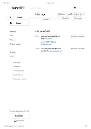 5. 2. 2019 Yandex.Disk
https://disk.yandex.com/client/journal 12/17
Windows computer23 44
Windows computer23 40
20 more
4 October 2016
You have uploaded 2 files to
folder "hajnovic"
email-1182247835.zip
biatec0111.pdf
You have uploaded 14 photos
to folder "tonka pravda photo"
up tillHistory All folders
All events All devices
05.02.2019
Search in History
Free space: 0 bytes out of 10 GB
Upload
Create
Newest
Files
Photo
Shared access
History
Archive
Trash
Downloads
Screenshots
Camera Uploads
Yandex.Images
Photos from social …
Buy space
Install app
 