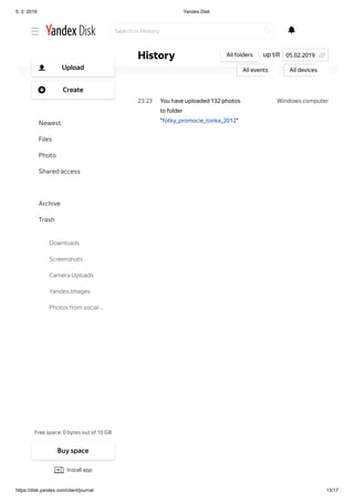 5. 2. 2019 Yandex.Disk
https://disk.yandex.com/client/journal 13/17
Windows computer23 23
Windows computer23 23
You have uploaded video
"P6260286.AVI" to folder
"fotkyyy"
You have uploaded 132 photos
to folder
"fotky_promocie_tonka_2012"
up tillHistory All folders
All events All devices
05.02.2019
Search in History
Free space: 0 bytes out of 10 GB
Upload
Create
Newest
Files
Photo
Shared access
History
Archive
Trash
Downloads
Screenshots
Camera Uploads
Yandex.Images
Photos from social …
Buy space
Install app
 
