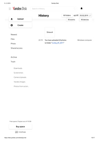 5. 2. 2019 Yandex.Disk
https://disk.yandex.com/client/journal 15/17
Windows computer23 19
Show аll
You have uploaded 24 photos
to folder "turkey_AF_2011"
up tillHistory All folders
All events All devices
05.02.2019
Search in History
Free space: 0 bytes out of 10 GB
Upload
Create
Newest
Files
Photo
Shared access
History
Archive
Trash
Downloads
Screenshots
Camera Uploads
Yandex.Images
Photos from social …
Buy space
Install app
 