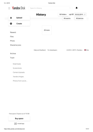 5. 2. 2019 Yandex.Disk
https://disk.yandex.com/client/journal 17/17
Help and feedback For developers © 2012—2019  «Yandex» EN
20 more
up tillHistory All folders
All events All devices
05.02.2019
Search in History
Free space: 0 bytes out of 10 GB
Upload
Create
Newest
Files
Photo
Shared access
History
Archive
Trash
Downloads
Screenshots
Camera Uploads
Yandex.Images
Photos from social …
Buy space
Install app
 