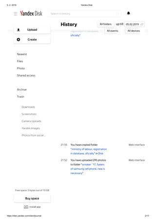5. 2. 2019 Yandex.Disk
https://disk.yandex.com/client/journal 2/17
Web interface22 04
Web interface21 55
Web interface21 52
Ziadost_o_hmotnu_nudzu_AF.pdf
You have uploaded 11 photos
to folder "ministry of labour,
registration in database,
oficially"
You have created folder
“ministry of labour, registration
in database, oficially” in Disk
You have uploaded 295 photos
to folder "october ´17, 5years
of samsung cell phone, new is
necessary"
Show аll
up tillHistory All folders
All events All devices
05.02.2019
Search in History
Free space: 0 bytes out of 10 GB
Upload
Create
Newest
Files
Photo
Shared access
History
Archive
Trash
Downloads
Screenshots
Camera Uploads
Yandex.Images
Photos from social …
Buy space
Install app
 