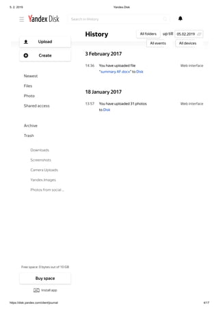 5. 2. 2019 Yandex.Disk
https://disk.yandex.com/client/journal 4/17
Web interface22 20
Web interface14 36
Web interface13 57
You have uploaded 2 files to
Disk
to ru.docx
gb.docx
3 February 2017
You have uploaded file
“summary AF.docx” to Disk
18 January 2017
You have uploaded 31 photos
to Disk
up tillHistory All folders
All events All devices
05.02.2019
Search in History
Free space: 0 bytes out of 10 GB
Upload
Create
Newest
Files
Photo
Shared access
History
Archive
Trash
Downloads
Screenshots
Camera Uploads
Yandex.Images
Photos from social …
Buy space
Install app
 