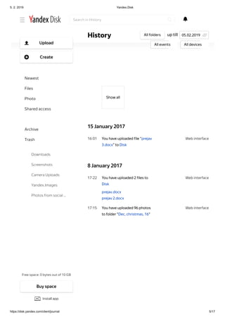 5. 2. 2019 Yandex.Disk
https://disk.yandex.com/client/journal 5/17
Web interface16 01
Web interface17 22
Web interface17 15
Show аll
15 January 2017
You have uploaded file “prejav
3.docx” to Disk
8 January 2017
You have uploaded 2 files to
Disk
prejav.docx
prejav 2.docx
You have uploaded 96 photos
to folder "Dec, christmas, 16"
up tillHistory All folders
All events All devices
05.02.2019
Search in History
Free space: 0 bytes out of 10 GB
Upload
Create
Newest
Files
Photo
Shared access
History
Archive
Trash
Downloads
Screenshots
Camera Uploads
Yandex.Images
Photos from social …
Buy space
Install app
 