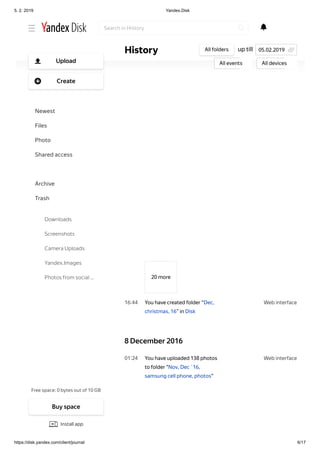 5. 2. 2019 Yandex.Disk
https://disk.yandex.com/client/journal 6/17
Web interface16 44
Web interface01 24
20 more
You have created folder “Dec,
christmas, 16” in Disk
8 December 2016
You have uploaded 138 photos
to folder "Nov, Dec ´16,
samsung cell phone, photos"
up tillHistory All folders
All events All devices
05.02.2019
Search in History
Free space: 0 bytes out of 10 GB
Upload
Create
Newest
Files
Photo
Shared access
History
Archive
Trash
Downloads
Screenshots
Camera Uploads
Yandex.Images
Photos from social …
Buy space
Install app
 