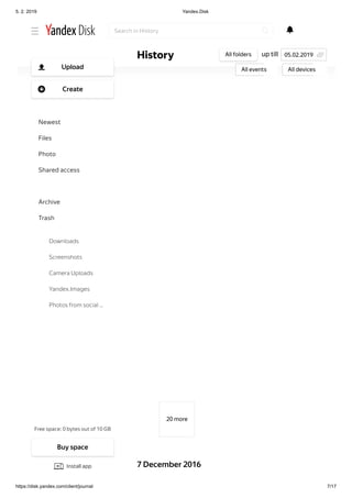 5. 2. 2019 Yandex.Disk
https://disk.yandex.com/client/journal 7/17
20 more
7 December 2016
up tillHistory All folders
All events All devices
05.02.2019
Search in History
Free space: 0 bytes out of 10 GB
Upload
Create
Newest
Files
Photo
Shared access
History
Archive
Trash
Downloads
Screenshots
Camera Uploads
Yandex.Images
Photos from social …
Buy space
Install app
 