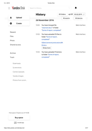 5. 2. 2019 Yandex.Disk
https://disk.yandex.com/client/journal 8/17
Web interface23 55
Web interface14 03
Web interface13 53
Web interface13 53
You have created folder “Nov,
Dec ´16, samsung cell phone,
photos” in Disk
26 November 2016
You have changed file
“staznost.docx” in folder
"Some of report, completed"
You have uploaded 76 files to
folder "Some of report,
completed"
Vážená okresná prokuratúra BA
III.docx
You have uploaded 19 photos
to folder "Some of report,
completed"
Show more
up tillHistory All folders
All events All devices
05.02.2019
Search in History
Free space: 0 bytes out of 10 GB
Upload
Create
Newest
Files
Photo
Shared access
History
Archive
Trash
Downloads
Screenshots
Camera Uploads
Yandex.Images
Photos from social …
Buy space
Install app
 