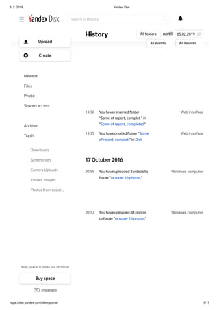 5. 2. 2019 Yandex.Disk
https://disk.yandex.com/client/journal 9/17
Web interface13 36
Web interface13 35
Windows computer20 59
Windows computer20 52
You have renamed folder
“Some of report, complet ” in
"Some of report, completed"
You have created folder “Some
of report, complet ” in Disk
17 October 2016
You have uploaded 2 videos to
folder "october 16 photos"
You have uploaded 88 photos
to folder "october 16 photos"
up tillHistory All folders
All events All devices
05.02.2019
Search in History
Free space: 0 bytes out of 10 GB
Upload
Create
Newest
Files
Photo
Shared access
History
Archive
Trash
Downloads
Screenshots
Camera Uploads
Yandex.Images
Photos from social …
Buy space
Install app
 