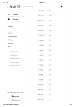 5. 2. 2019 Yandex.Disk
https://disk.yandex.com/client/disk 2/3
09/22/2016 5 57
12/07/2016 11 55
09/22/2016 7 24
09/22/2016 7 24
09/22/2016 7 24
09/22/2016 7 24
09/22/2016 7 24
09/22/2016 7 25
09/22/2016 7 24
09/22/2016 7 26
09/22/2016 7 25
09/22/2016 7 27
09/22/2016 7 27
09/22/2016 7 27
09/22/2016 7 27
11/26/2016 1 36
09/22/2016 7 27
09/22/2016 7 27
09/22/2016 7 27
09/22/2016 7 27
Search my Disk
Free space: 0 bytes out of 10 GB
Upload
Create
Newest
Files
Photo
Shared access
History
Archive
Trash
Downloads
Screenshots
Camera Uploads
Yandex.Images
Photos from social …
Buy space
Install app
 