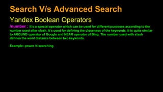 Search V/s Advanced Search
Yandex Boolean Operators
/number : It’s a special operator which can be used for different purposes according to the
number used after slash. It’s used for defining the closeness of the keywords. It is quite similar
to AROUND operator of Google and NEAR operator of Bing. The number used with slash
defines the word distance between two keywords.
Example: power /4 searching
 