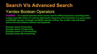 Search V/s Advanced Search
Yandex Boolean Operators
/number : It’s a special operator which can be used for different purposes according to the
number used after slash. It’s used for defining the closeness of the keywords. It is quite similar
to AROUND operator of Google and NEAR operator of Bing. The number used with slash
defines the word distance between two keywords.
Example: power /4 searching
Example: power /+4 searching
Example: power /(-3 +4) searching
Example: power && /4 searching
 