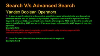 Search V/s Advanced Search
Yandex Boolean Operators
! : It gives a user freedom to only search a specific keyword without similar word search or
extended search and all. What exactly happens in general search is that if you search for a
keyword, let’s say AND, you will get some results showing only AND and then the results will
extend to ANDroid or AMD and so on. If we want to get only result for AND keyword; use this
operator.
Example: !and
This will restrict the search engine to provide results only showing pages which
contains this particular keyword AND.
!! : It can be used to search the dictionary form of the keyword.
Example: !!and
 