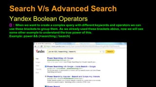 Search V/s Advanced Search
Yandex Boolean Operators
() : When we want to create a complex query with different keywords and operators we can
use these brackets to group them. As we already used these brackets above, now we will see
some other example to understand the true power of this.
Example: power && (+searching | !search)
 