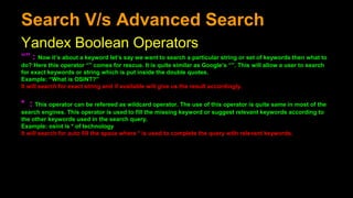 Search V/s Advanced Search
Yandex Boolean Operators
“” : Now it’s about a keyword let’s say we want to search a particular string or set of keywords then what to
do? Here this operator “” comes for rescue. It is quite similar as Google’s “”. This will allow a user to search
for exact keywords or string which is put inside the double quotes.
Example: “What is OSINT?”
It will search for exact string and if available will give us the result accordingly.
* : This operator can be refereed as wildcard operator. The use of this operator is quite same in most of the
search engines. This operator is used to fill the missing keyword or suggest relevant keywords according to
the other keywords used in the search query.
Example: osint is * of technology
It will search for auto fill the space where * is used to complete the query with relevant keywords.
 