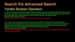 Search V/s Advanced Search
Yandex Boolean Operators
| : This is also quite similar to OR operator of Google. It allows us to go for different keywords where we want
results for any of them. In-real time scenario we can search for options using this operator. Let’s say I want to
buy a laptop and I have different options: in that case this operator will come to picture.
Example: dell | toshiba | macbook
Here we can get result for any of these three options but not all in one result.
<< : This is an unusual operator known as non-ranking “AND.” It is basically used to add additional
keywords to the list of keywords without impacting the ranking of the website on result. We might not get to
know what exactly it does by just going through its definitions. So in simple words it can be used to tag
additional keywords to the query list without impacting the page rankings.
Example: power searching << OSINT
It can be used to additionally search for OSINT along with the other two keywords without impacting the page
ranking in the result page.
 