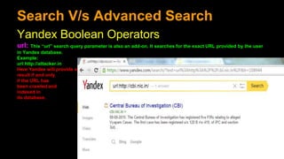 Search V/s Advanced Search
Yandex Boolean Operators
url: This “url” search query parameter is also an add-on. It searches for the exact URL provided by the user
in Yandex database.
Example:
url:http://attacker.in
Here Yandex will provide a
result if and only
if the URL has
been crawled and
indexed in
its database.
 