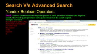 Search V/s Advanced Search
Yandex Boolean Operators
inurl: It can be used to search for keywords present in a URL or in other words for URL fragment
search. This “inurl” query parameter works quite similar in all the search engines.
Example: inurl:osint
It will search for all the URLs
that contain osint keyword
no matter what
the position
of the
keyword
is.
 