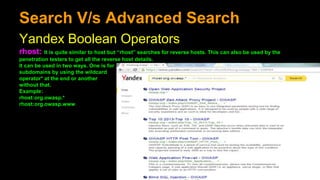 Search V/s Advanced Search
Yandex Boolean Operators
rhost: It is quite similar to host but “rhost” searches for reverse hosts. This can also be used by the
penetration testers to get all the reverse host details.
It can be used in two ways. One is for
subdomains by using the wildcard
operator* at the end or another
without that.
Example:
rhost:org.owasp.*
rhost:org.owasp.www
 