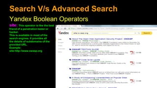 Search V/s Advanced Search
Yandex Boolean Operators
site: This operator is like the best
friend of a penetration tester or
hacker.
This is available in most of the
search engines. It provides all
the details of subdomains of the
provided URL.
Example:
site:http://www.owasp.org
 