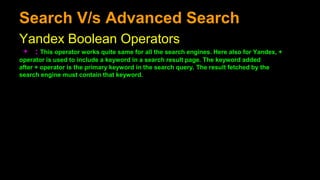 Search V/s Advanced Search
Yandex Boolean Operators
+ : This operator works quite same for all the search engines. Here also for Yandex, +
operator is used to include a keyword in a search result page. The keyword added
after + operator is the primary keyword in the search query. The result fetched by the
search engine must contain that keyword.
 