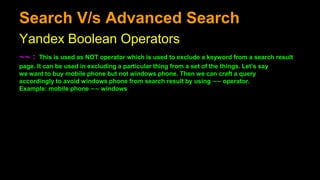 Search V/s Advanced Search
Yandex Boolean Operators
∼∼ : This is used as NOT operator which is used to exclude a keyword from a search result
page. It can be used in excluding a particular thing from a set of the things. Let’s say
we want to buy mobile phone but not windows phone. Then we can craft a query
accordingly to avoid windows phone from search result by using ∼∼ operator.
Example: mobile phone ∼∼ windows
 