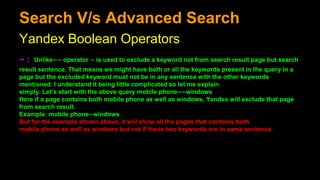 Search V/s Advanced Search
Yandex Boolean Operators
∼ : Unlike∼∼ operator ∼ is used to exclude a keyword not from search result page but search
result sentence. That means we might have both or all the keywords present in the query in a
page but the excluded keyword must not be in any sentence with the other keywords
mentioned. I understand it being little complicated so let me explain
simply. Let’s start with the above query mobile phone∼∼windows
Here if a page contains both mobile phone as well as windows, Yandex will exclude that page
from search result.
Example: mobile phone∼windows
But for the example shown above, it will show all the pages that contains both
mobile phone as well as windows but not if these two keywords are in same sentence.
 