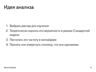 Идея анализа
1. Выбрать распад для изучения
2. Теоретически оценить его вероятность в рамках Стандартной
модели
3. Посчитать его частоту в коллайдере
4. Принять или отвергнуть гипотезу, что они одинаковы
Никита Казеев 15
 