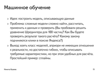 Машинное обучение
› Идея: построить модель, описывающую данные
› Проблема: сложные модели сложно найти, рассчитать,
применить к данным и проверить (Вы пробовали решить
уравнение Шредингера для 100 частиц? Как Вы будете
проверять результат такого расчёта? Какому закону
подчиняются клики в поиске Яндекса?)
› Выход: взять класс моделей, априори не имеющих отношения
к реальности, но достаточно гибких, чтобы описывать
требуемые характеристики, но при этом удобных для расчёта.
Простейший пример: сплайны.
Никита Казеев 19
 