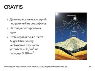 CRAYFIS
› Детектор космических лучей,
построенный из смартфонов
› На стадии тестирования
идеи
› Чтобы сравняться с Pierre
Auger Observatory,
необходима плотность
устройств 400/км2
на
площади 3000 км2
Иллюстрация: http://www.scifun.ed.ac.uk/card/images/left/cosmic-rays.jpg 33
 