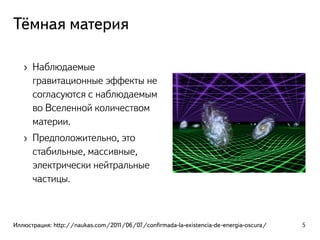 Тёмная материя
› Наблюдаемые
гравитационные эффекты не
согласуются с наблюдаемым
во Вселенной количеством
материи.
› Предположительно, это
стабильные, массивные,
электрически нейтральные
частицы.
Иллюстрация: http://naukas.com/2011/06/07/conﬁrmada-la-existencia-de-energia-oscura/ 5
 